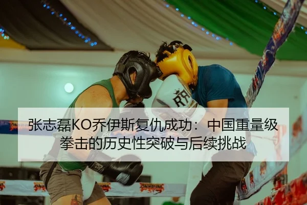 张志磊KO乔伊斯复仇成功：中国重量级拳击的历史性突破与后续挑战